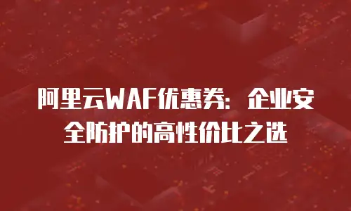阿里云WAF优惠券：企业安全防护的高性价比之选