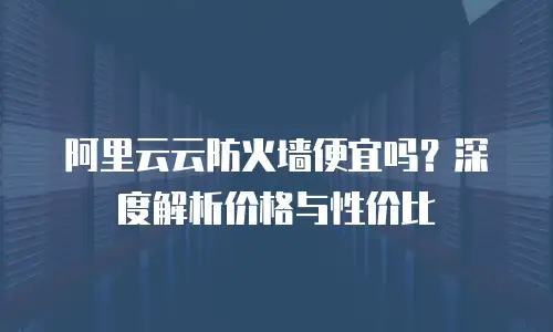 阿里云云防火墙便宜吗？深度解析价格与性价比