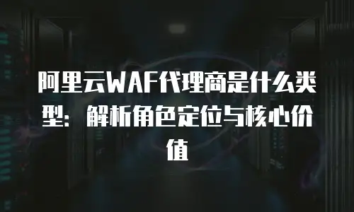 阿里云WAF代理商是什么类型：解析角色定位与核心价值