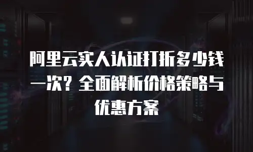 阿里云实人认证打折多少钱一次？全面解析价格策略与优惠方案