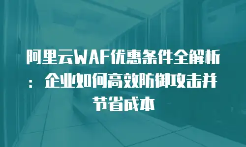 阿里云WAF优惠条件全解析：企业如何高效防御攻击并节省成本