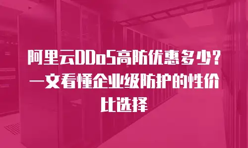 阿里云DDoS高防优惠多少？一文看懂企业级防护的性价比选择