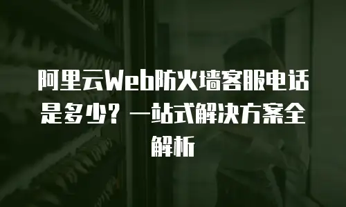 阿里云Web防火墙客服电话是多少？一站式解决方案全解析