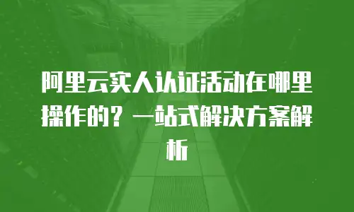 阿里云实人认证活动在哪里操作的？一站式解决方案解析
