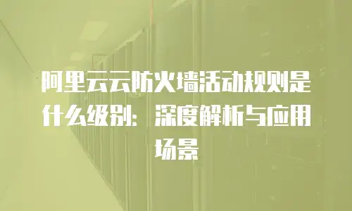 阿里云云防火墙活动规则是什么级别：深度解析与应用场景