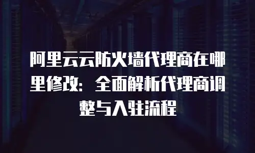 阿里云云防火墙代理商在哪里修改：全面解析代理商调整与入驻流程