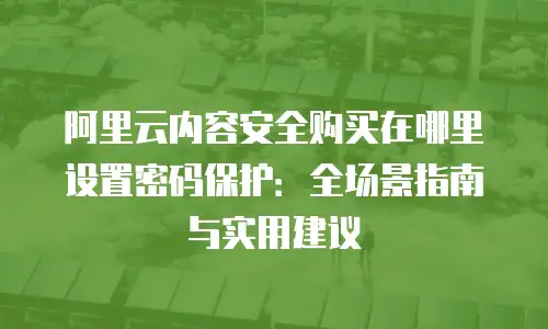 阿里云内容安全购买在哪里设置密码保护：全场景指南与实用建议