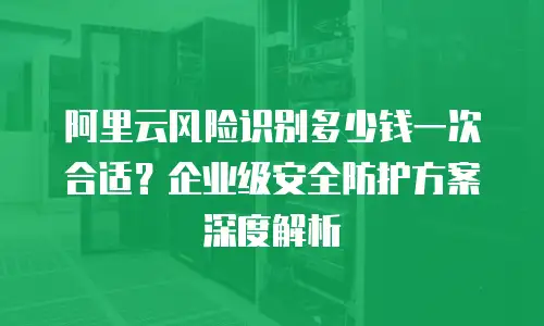 阿里云风险识别多少钱一次合适？企业级安全防护方案深度解析