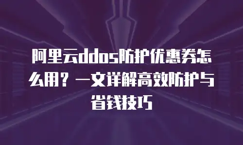 阿里云ddos防护优惠券怎么用？一文详解高效防护与省钱技巧
