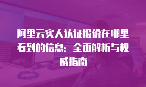阿里云实人认证报价在哪里看到的信息：全面解析与权威指南