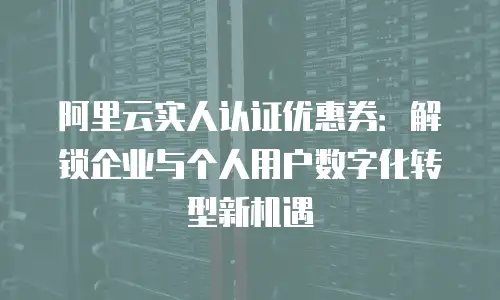 阿里云实人认证优惠券：解锁企业与个人用户数字化转型新机遇