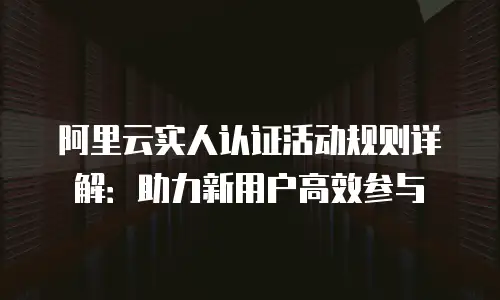 阿里云实人认证活动规则详解：助力新用户高效参与