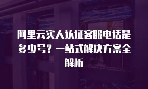 阿里云实人认证客服电话是多少号？一站式解决方案全解析