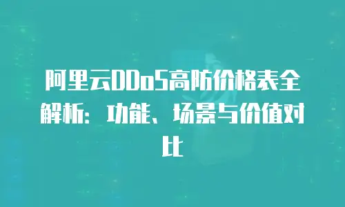 阿里云DDoS高防价格表全解析：功能、场景与价值对比