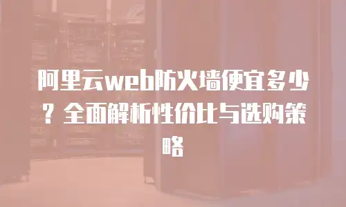 阿里云web防火墙便宜多少？全面解析性价比与选购策略