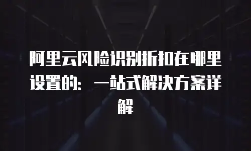 阿里云风险识别折扣在哪里设置的：一站式解决方案详解