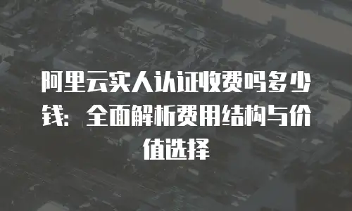 阿里云实人认证收费吗多少钱：全面解析费用结构与价值选择