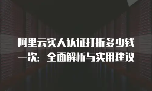阿里云实人认证打折多少钱一次：全面解析与实用建议