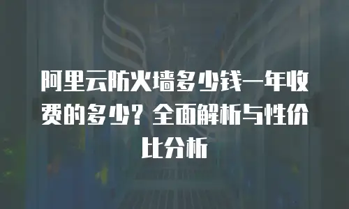 阿里云防火墙多少钱一年收费的多少？全面解析与性价比分析
