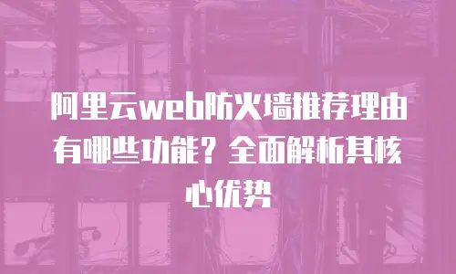 阿里云web防火墙推荐理由有哪些功能？全面解析其核心优势