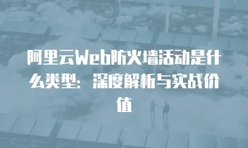 阿里云Web防火墙活动是什么类型：深度解析与实战价值