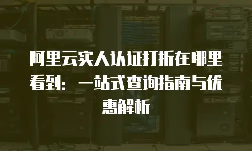阿里云实人认证打折在哪里看到：一站式查询指南与优惠解析