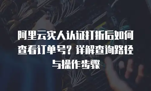 阿里云实人认证打折后如何查看订单号？详解查询路径与操作步骤