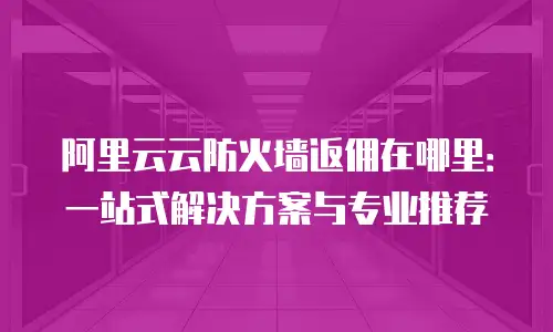 阿里云云防火墙返佣在哪里：一站式解决方案与专业推荐