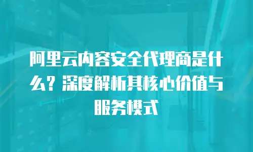 阿里云内容安全代理商是什么？深度解析其核心价值与服务模式