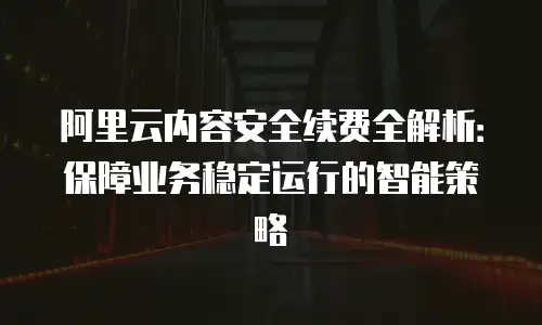 阿里云内容安全续费全解析：保障业务稳定运行的智能策略