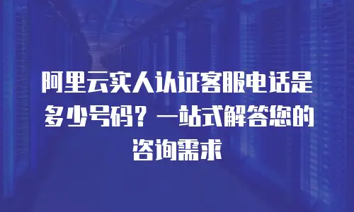 阿里云实人认证客服电话是多少号码？一站式解答您的咨询需求