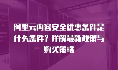阿里云内容安全优惠条件是什么条件？详解最新政策与购买策略