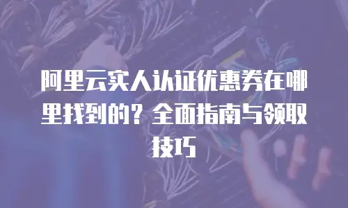 阿里云实人认证优惠券在哪里找到的？全面指南与领取技巧
