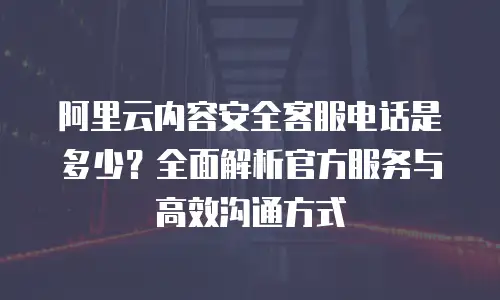 阿里云内容安全客服电话是多少？全面解析官方服务与高效沟通方式