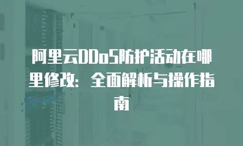 阿里云DDoS防护活动在哪里修改：全面解析与操作指南