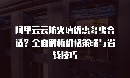 阿里云云防火墙优惠多少合适？全面解析价格策略与省钱技巧