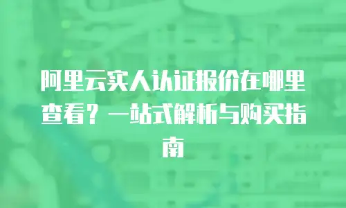 阿里云实人认证报价在哪里查看？一站式解析与购买指南