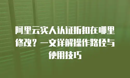 阿里云实人认证折扣在哪里修改？一文详解操作路径与使用技巧