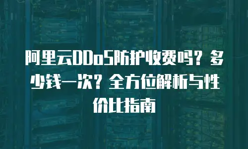 阿里云DDoS防护收费吗？多少钱一次？全方位解析与性价比指南