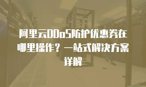 阿里云DDoS防护优惠券在哪里操作？一站式解决方案详解