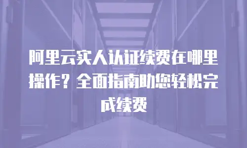 阿里云实人认证续费在哪里操作？全面指南助您轻松完成续费