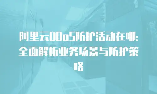 阿里云DDoS防护活动在哪：全面解析业务场景与防护策略