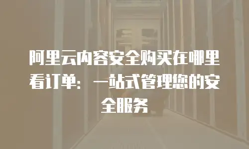 阿里云内容安全购买在哪里看订单：一站式管理您的安全服务