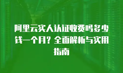 阿里云实人认证收费吗多少钱一个月？全面解析与实用指南
