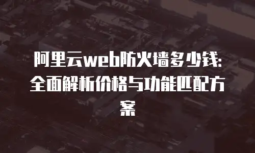 阿里云web防火墙多少钱：全面解析价格与功能匹配方案