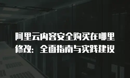 阿里云内容安全购买在哪里修改：全面指南与实践建议