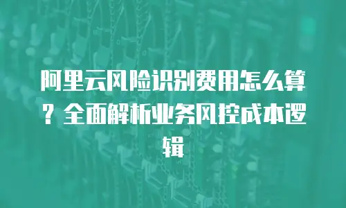 阿里云风险识别费用怎么算？全面解析业务风控成本逻辑