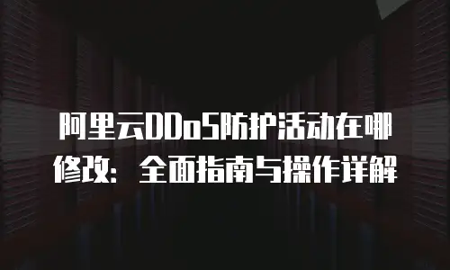 阿里云DDoS防护活动在哪修改：全面指南与操作详解