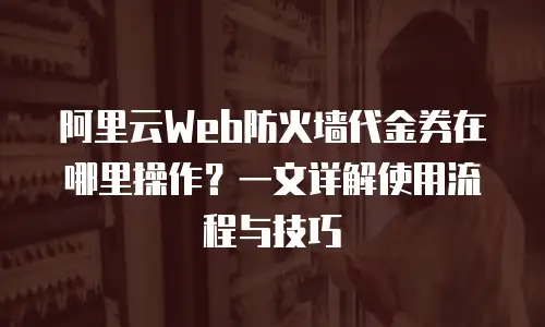 阿里云Web防火墙代金券在哪里操作？一文详解使用流程与技巧