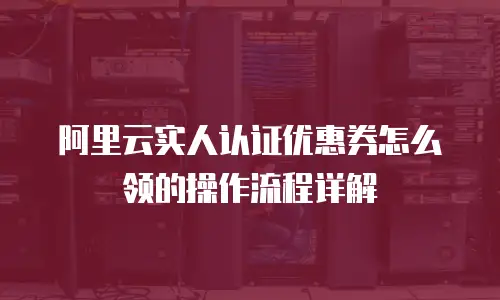阿里云实人认证优惠券怎么领的操作流程详解